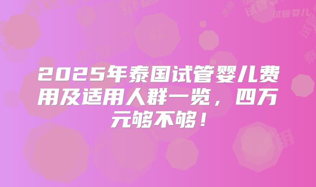 2025年泰国试管婴儿费用及适用人群一览，四万元够不够！