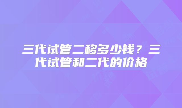 三代试管二移多少钱？三代试管和二代的价格