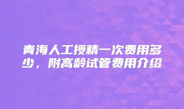 青海人工授精一次费用多少，附高龄试管费用介绍