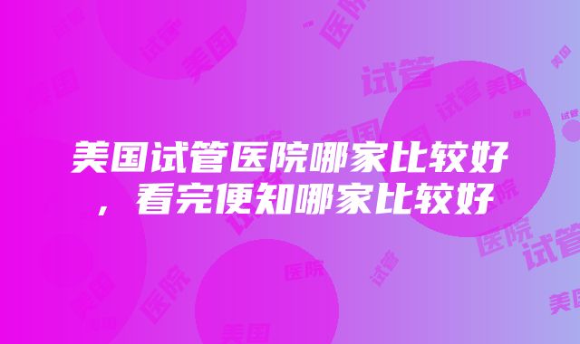 美国试管医院哪家比较好，看完便知哪家比较好