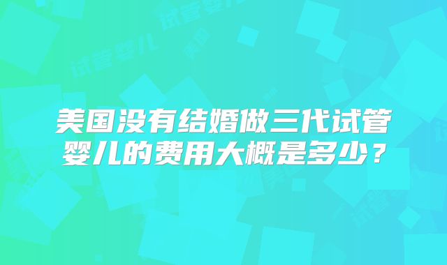 美国没有结婚做三代试管婴儿的费用大概是多少？