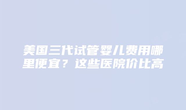 美国三代试管婴儿费用哪里便宜？这些医院价比高