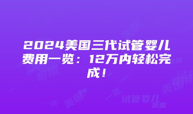 2024美国三代试管婴儿费用一览：12万内轻松完成！