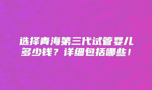 选择青海第三代试管婴儿多少钱？详细包括哪些！