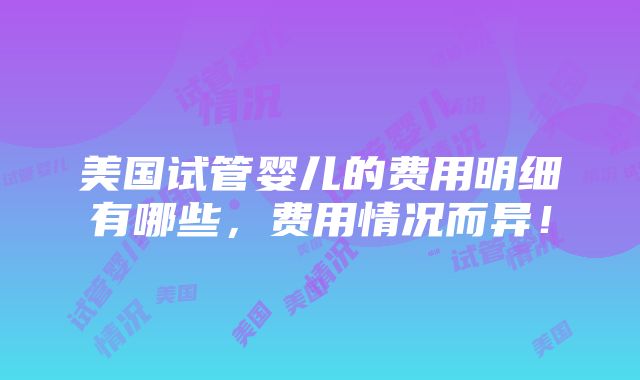 美国试管婴儿的费用明细有哪些，费用情况而异！