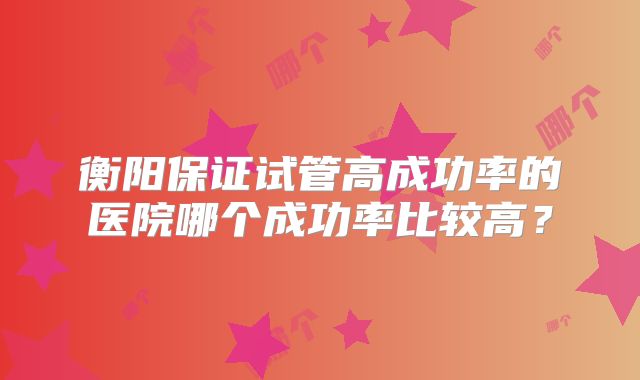 衡阳保证试管高成功率的医院哪个成功率比较高？