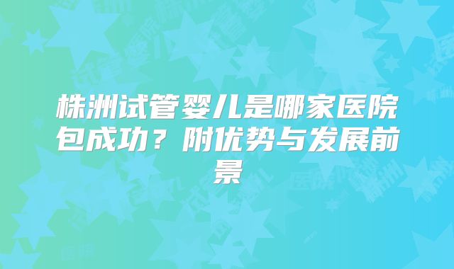 株洲试管婴儿是哪家医院包成功？附优势与发展前景