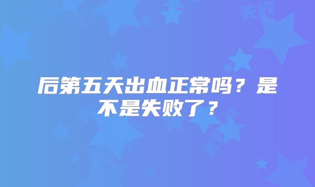 后第五天出血正常吗？是不是失败了？