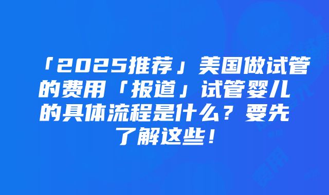 「2025推荐」美国做试管的费用「报道」试管婴儿的具体流程是什么？要先了解这些！