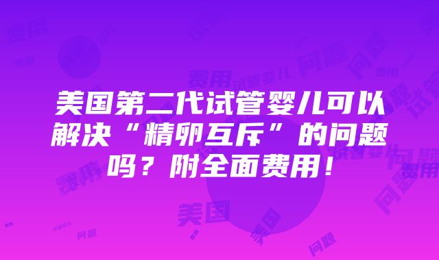 美国第二代试管婴儿可以解决“精卵互斥”的问题吗？附全面费用！