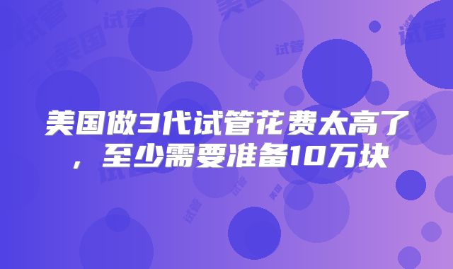 美国做3代试管花费太高了，至少需要准备10万块