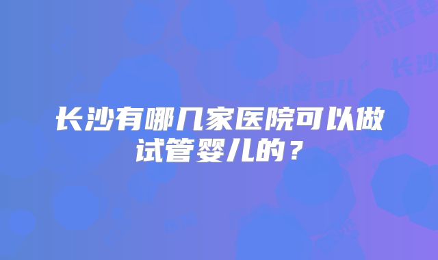 长沙有哪几家医院可以做试管婴儿的？