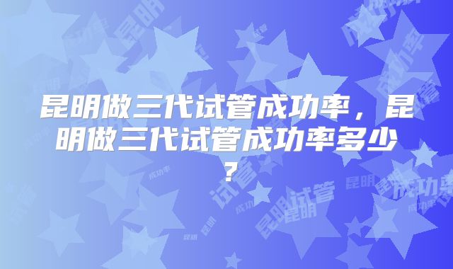 昆明做三代试管成功率，昆明做三代试管成功率多少？