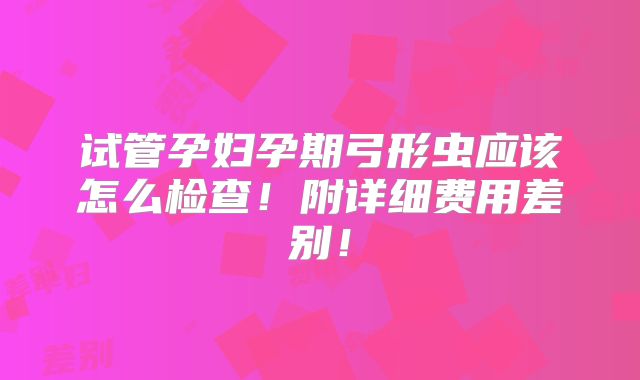 试管孕妇孕期弓形虫应该怎么检查！附详细费用差别！