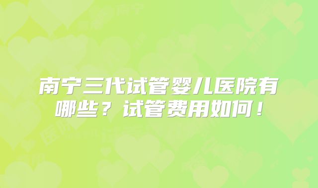 南宁三代试管婴儿医院有哪些？试管费用如何！