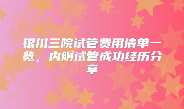 银川三院试管费用清单一览，内附试管成功经历分享