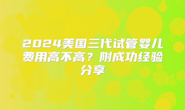 2024美国三代试管婴儿费用高不高？附成功经验分享