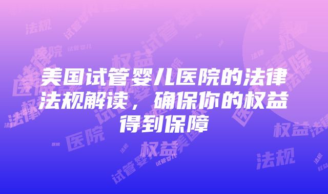 美国试管婴儿医院的法律法规解读，确保你的权益得到保障