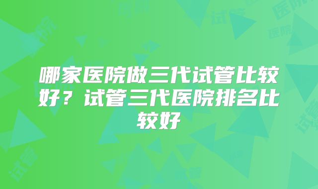 哪家医院做三代试管比较好？试管三代医院排名比较好