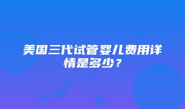 美国三代试管婴儿费用详情是多少？