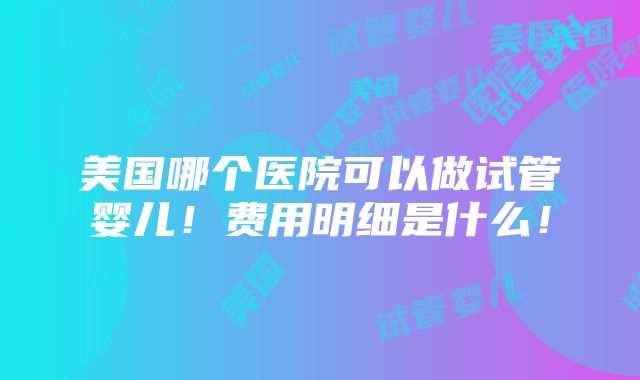 美国哪个医院可以做试管婴儿！费用明细是什么！