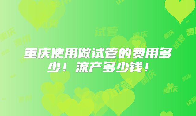 重庆使用做试管的费用多少！流产多少钱！