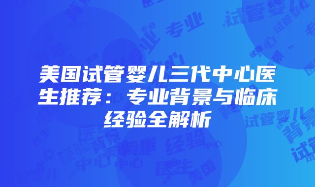 美国试管婴儿三代中心医生推荐：专业背景与临床经验全解析