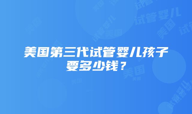 美国第三代试管婴儿孩子要多少钱？