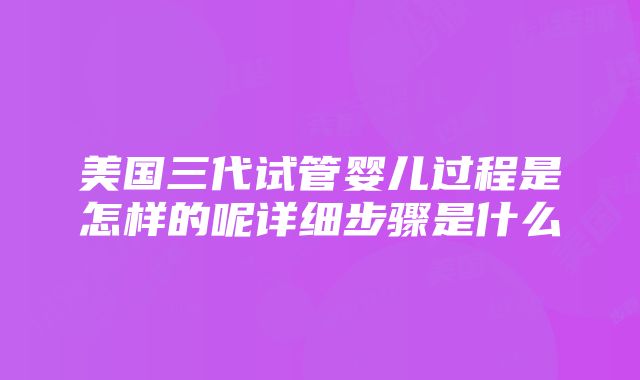 美国三代试管婴儿过程是怎样的呢详细步骤是什么