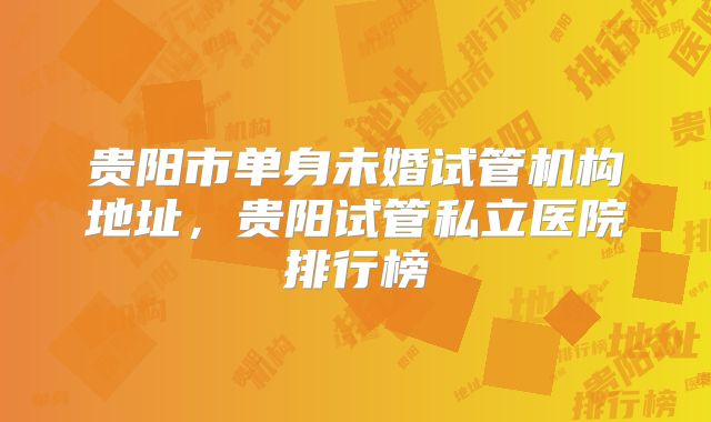 贵阳市单身未婚试管机构地址，贵阳试管私立医院排行榜