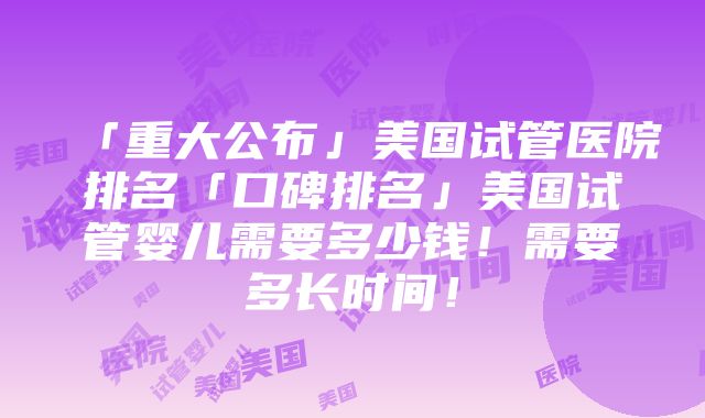 「重大公布」美国试管医院排名「口碑排名」美国试管婴儿需要多少钱！需要多长时间！