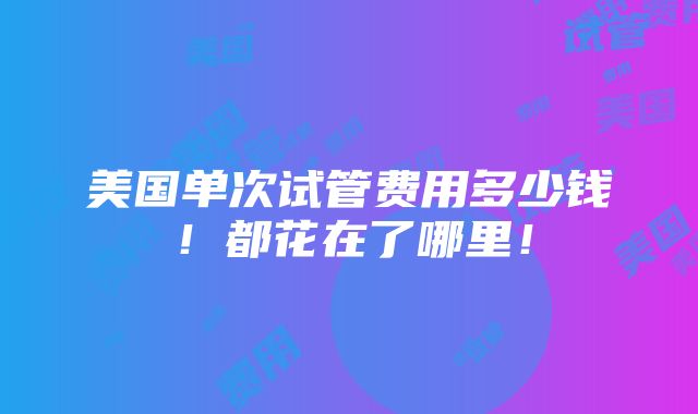 美国单次试管费用多少钱！都花在了哪里！