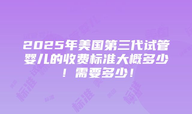 2025年美国第三代试管婴儿的收费标准大概多少！需要多少！