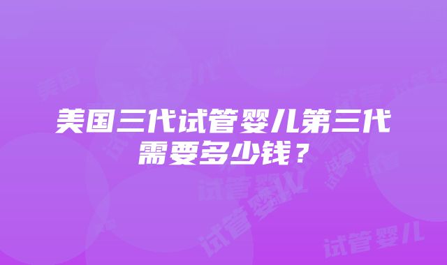 美国三代试管婴儿第三代需要多少钱？