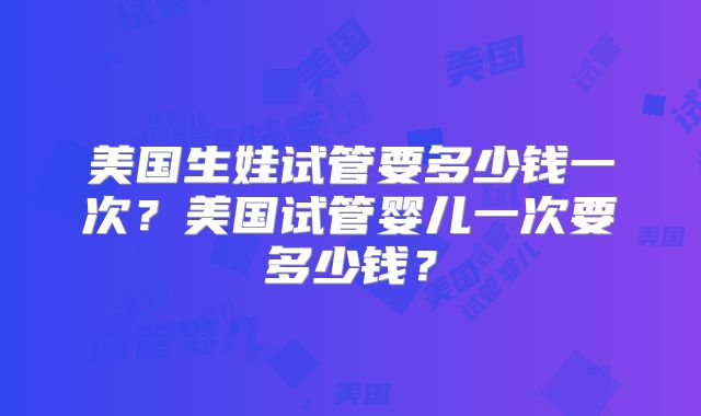 美国生娃试管要多少钱一次？美国试管婴儿一次要多少钱？