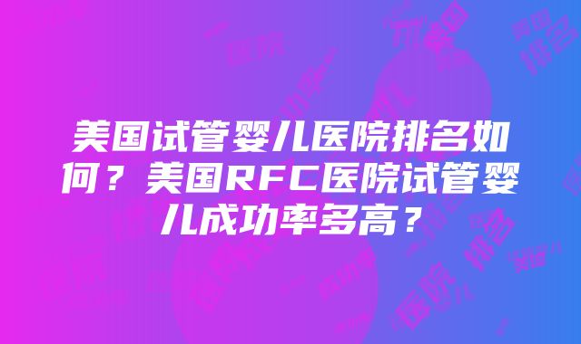 美国试管婴儿医院排名如何？美国RFC医院试管婴儿成功率多高？