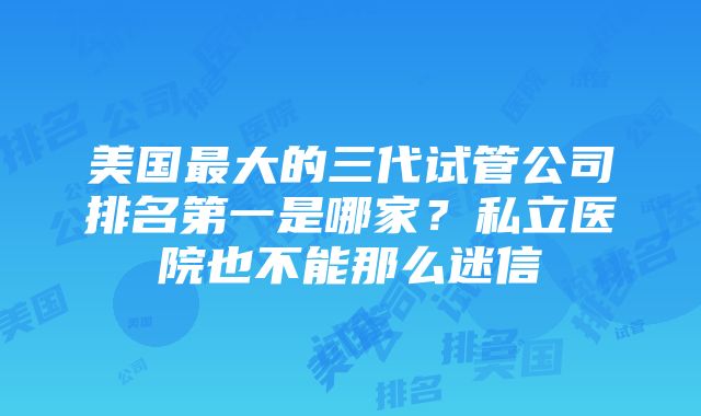 美国最大的三代试管公司排名第一是哪家？私立医院也不能那么迷信