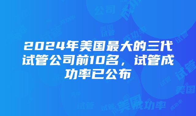 2024年美国最大的三代试管公司前10名，试管成功率已公布