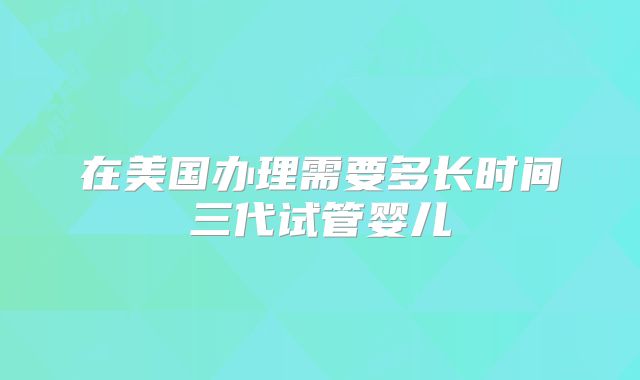 在美国办理需要多长时间三代试管婴儿