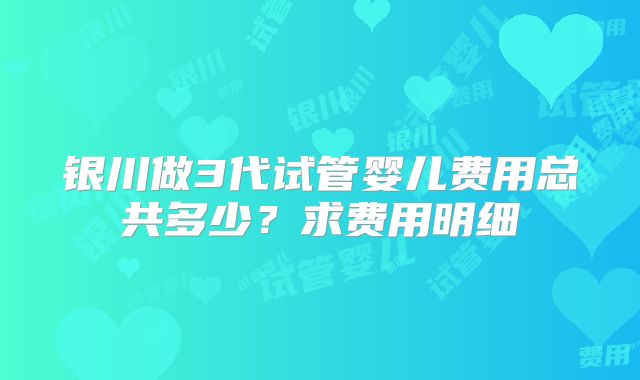 银川做3代试管婴儿费用总共多少？求费用明细