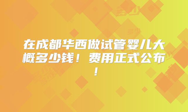 在成都华西做试管婴儿大概多少钱！费用正式公布！