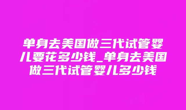 单身去美国做三代试管婴儿要花多少钱_单身去美国做三代试管婴儿多少钱