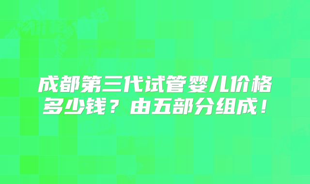 成都第三代试管婴儿价格多少钱？由五部分组成！