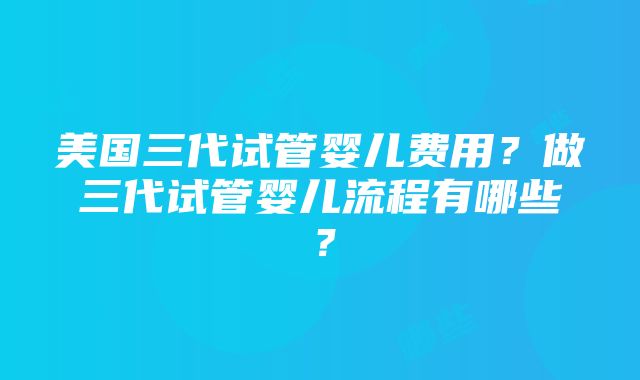 美国三代试管婴儿费用？做三代试管婴儿流程有哪些？