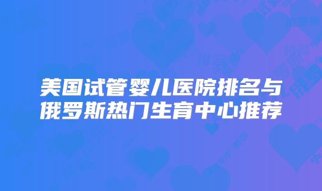 美国试管婴儿医院排名与俄罗斯热门生育中心推荐