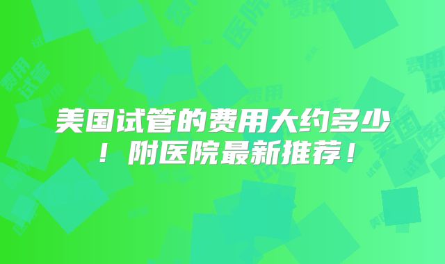 美国试管的费用大约多少！附医院最新推荐！