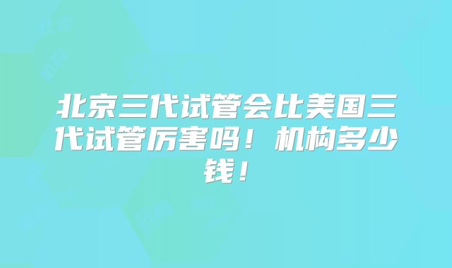 北京三代试管会比美国三代试管厉害吗！机构多少钱！