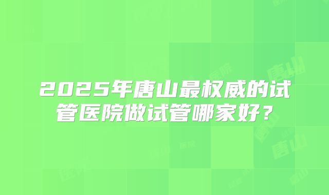 2025年唐山最权威的试管医院做试管哪家好？