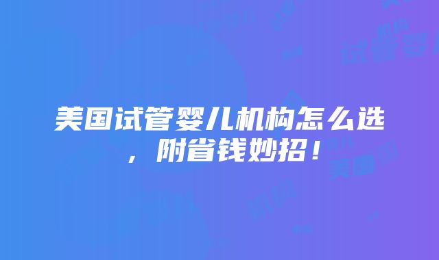 美国试管婴儿机构怎么选，附省钱妙招！