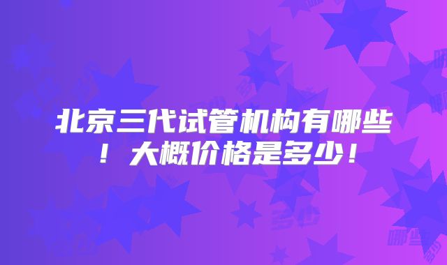 北京三代试管机构有哪些！大概价格是多少！